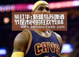 柴红华:新疆乌苏啤酒节是市民的狂欢节|BBIN棋牌(图1) BBIN赛事